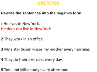 EXERCISE
Rewrite the sentences into the negative form.
1 He lives in New York.
He does not live in New York
2 They work in an office.
3 My sister Susan kisses my mother every morning.
4 They do their exercises every day.
5 Tom and Mike study every afternoon.
 
