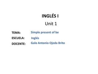 INGLÉS I
                     Unit 1
TEMA:      Simple present of be
ESCUELA:   Inglés
DOCENTE:   Galo Antonio Ojeda Brito
 