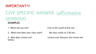 IMPORTANT!!!
GIVE SPECIFIC ANSWER. (affirmative
sentence)
EXAMPLES:
1. Where do you live? I live in the south of the city.
2. What time does your class start? My class starts at 2:00 pm.
3. Why does Lorena cry? Lorena cries because she misses her
family.
 