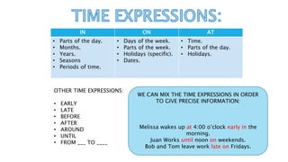 IN ON AT
• Parts of the day.
• Months.
• Years.
• Seasons
• Periods of time.
• Days of the week.
• Parts of the week.
• Holidays (specific).
• Dates.
• Time.
• Parts of the day.
• Holidays.
OTHER TIME EXPRESSIONS:
• EARLY
• LATE
• BEFORE
• AFTER
• AROUND
• UNTIL
• FROM ___ TO ____
WE CAN MIX THE TIME EXPRESSIONS IN ORDER
TO GIVE PRECISE INFORMATION:
Melissa wakes up at 4:00 o’clock early in the
morning.
Juan Works until noon on weekends.
Bob and Tom leave work late on Fridays.
 