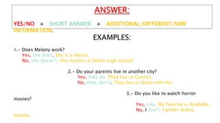 EXAMPLES:
1.- Does Melany work?
Yes, she does. She is a doctor.
No, she doesn’t. She studies at Dillon high school.
2.- Do your parents live in another city?
Yes, they do. They live in Cuenca.
No, they, don’t. They live in Quito with me.
3.- Do you like to watch horror
movies?
Yes, I do. My favorite is Anabelle.
No, I don’t. I prefer drama
movies.
ANSWER:
YES/NO + SHORT ANSWER + ADDITIONAL/DIFFERENT/NEW
INFORMATION.
 