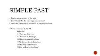  Use for show activity in the past
 Use V2 and Did (for interrogative sentence)
 There are two kinds of sentences in simple past tense
 Verbal sentence (S+V2+O)
Example :
(+) They ate fried rice
(+) We lived in Surabaya
(-) They did not eat fried rice
(-) We did not live in Surabaya
(?) Did they eat fried rice?
(?) Did we live in Surabaya?
 