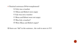  Nominal sentences (S+be+complement)
(+) Lily was a teacher
(+) Moza and Robert were angry
(-) Lily was not a teacher
(-) Moza and Robert were not angry
(?) Was Lily a teacher?
(?) Were Moza and Robert angry?
(If there are “did” in the sentence , the verb is move to V1)
 