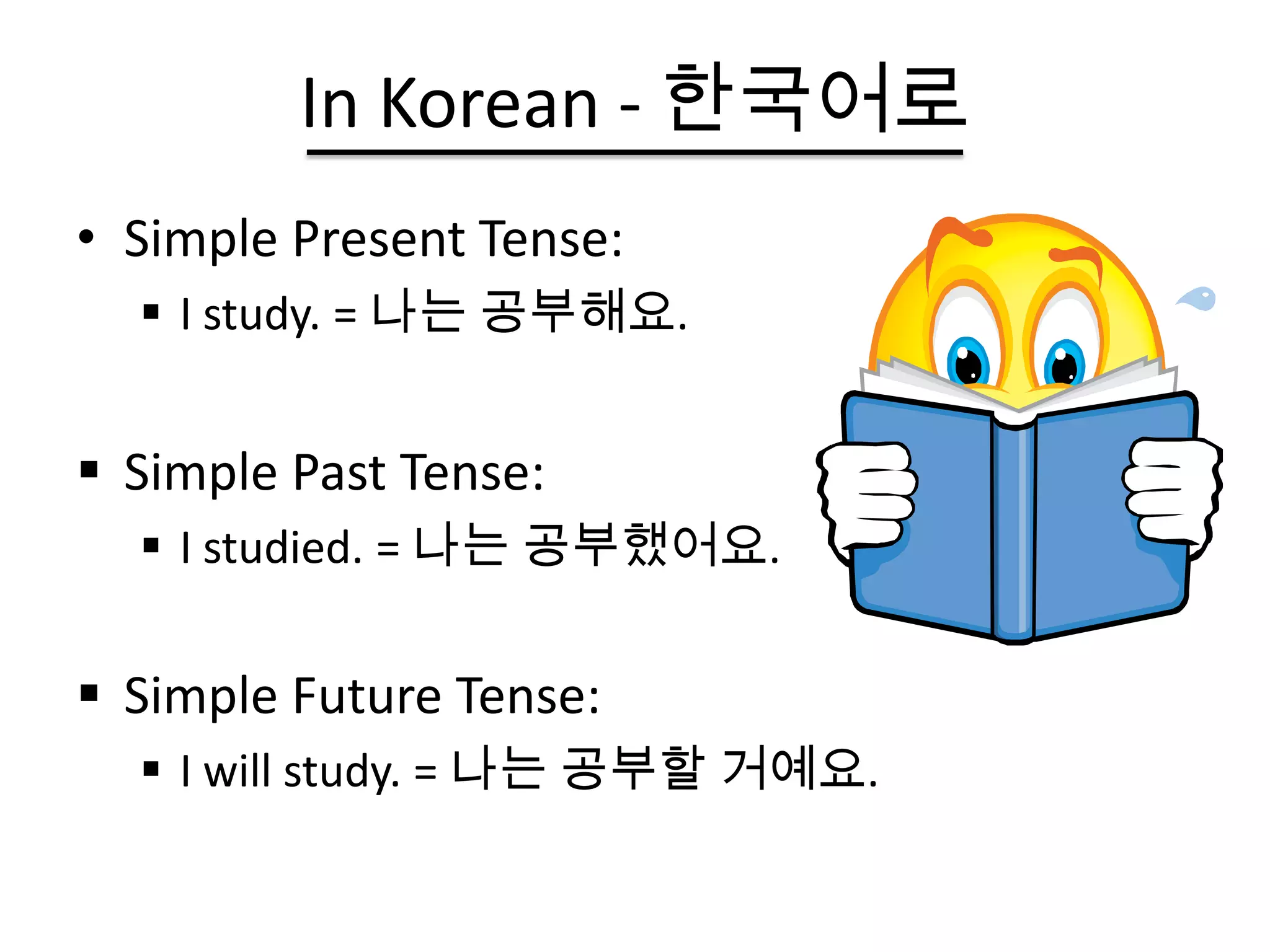 In Korean - 한국어로
• Simple Present Tense:
   I study. = 나는 공부해요.


 Simple Past Tense:
   I studied. = 나는 공부했어요.


 Simple Future Tense:
   I will study. = 나는 공부할 거예요.
 