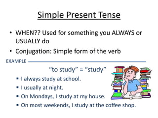 Simple Present Tense
 • WHEN?? Used for something you ALWAYS or
   USUALLY do
 • Conjugation: Simple form of the verb
EXAMPLE
                 “to study” = “study”
      I always study at school.
      I usually at night.
      On Mondays, I study at my house.
      On most weekends, I study at the coffee shop.
 