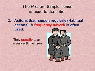 The Present Simple Tense
           is used to describe:

2. Actions that happen regularly (Habitual
   actions). A frequency adverb is often
   used.

  They usually take
  a walk with their son
 