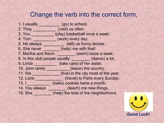 Change the verb into the correct form,
1. I usually _________ (go) to school.
2. They __________ (visit) us often.
3. You __________ (play) basketball once a week.
4. Tom __________ (work) every day.
5. He always _________ (tell) us funny stories.
6. She never _______ (help) me with that!
7. Martha and Kevin ________ (swim) twice a week.
8. In this club people usually ________ (dance) a lot.
9. Linda __________ (take care) of her sister.
10. John rarely __________ (leave) the country.
11. We ____________ (live) in the city most of the year.
12. Lorie ____________ (travel) to Paris every Sunday.
13. I __________ (bake) cookies twice a month.
14. You always ________ (teach) me new things.
15. She ________ (help) the kids of the neighborhood.




                                                           Good Luck!
 