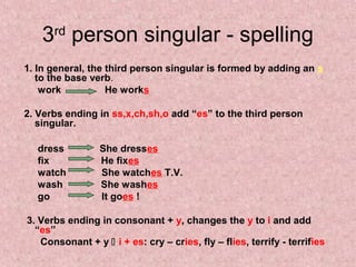 3 person singular - spelling
      rd

1. In general, the third person singular is formed by adding an s
   to the base verb.
    work           He works

2. Verbs ending in ss,x,ch,sh,o add “es” to the third person
   singular.

  dress          She dresses
  fix            He fixes
  watch          She watches T.V.
  wash           She washes
  go             It goes !

3. Verbs ending in consonant + y, changes the y to i and add
  “es”
   Consonant + y  i + es: cry – cries, fly – flies, terrify - terrifies
 