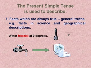 The Present Simple Tense
         is used to describe:
1. Facts which are always true – general truths,
   e.g. facts in science and geographical
   descriptions.

 Water freezes at 0 degrees.         0º
 