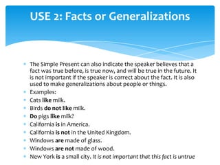 USE 2: Facts or Generalizations


The Simple Present can also indicate the speaker believes that a
fact was true before, is true now, and will be true in the future. It
is not important if the speaker is correct about the fact. It is also
used to make generalizations about people or things.
Examples:
Cats like milk.
Birds do not like milk.
Do pigs like milk?
California is in America.
California is not in the United Kingdom.
Windows are made of glass.
Windows are not made of wood.
New York is a small city. It is not important that this fact is untrue
 