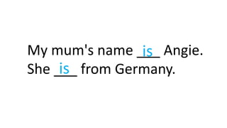 My mum's name ___ Angie.
She ___ from Germany.is
is
 