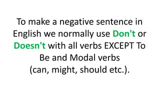 To make a negative sentence in
English we normally use Don't or
Doesn't with all verbs EXCEPT To
Be and Modal verbs
(can, might, should etc.).
 