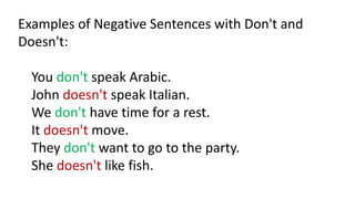 Examples of Negative Sentences with Don't and
Doesn't:
You don't speak Arabic.
John doesn't speak Italian.
We don't have time for a rest.
It doesn't move.
They don't want to go to the party.
She doesn't like fish.
 