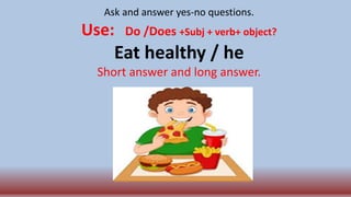 Ask and answer yes-no questions.
Use: Do /Does +Subj + verb+ object?
Eat healthy / he
Short answer and long answer.
 