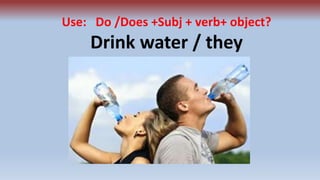 Use: Do /Does +Subj + verb+ object?
Drink water / they
 