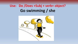 Use: Do /Does +Subj + verb+ object?
Go swimming / she
 