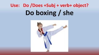 Use: Do /Does +Subj + verb+ object?
Do boxing / she
 