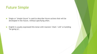Future Simple
 Single or "simple future" is used to describe future actions that will be
developed in the future, without specifying when.
 English is usually expressed this tense with manners "shall / will" or building
"be going to".
 