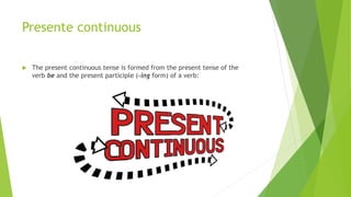 Presente continuous
 The present continuous tense is formed from the present tense of the
verb be and the present participle (-ing form) of a verb:
 