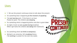 Uses
 1. We use the present continuous tense to talk about the present:
 for something that is happening at the moment of speaking:
 I’m just leaving work. I’ll be home in an hour.
Please be quiet. The children are sleeping.
 for something which is happening before and after a given time:
 At eight o’clock we are usually having breakfast.
When I get home the children are doing their homework.
 for something which we think is temporary:
 Michael is at university. He’s studying history.
I’m working in London for the next two weeks
 