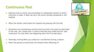 Continuous Past
 Indicates that an action was proceeding in a delpasado moment to which
reference is made. It does not say if the action already completed or still
ongoing.
 When the mother came home her husband was playing with the kids
 Sometimes two simultaneous actions that occurred in the past are described.
In this case, the "simple past" is used to describe that ended and the "past
continuous" for that other was happening when the first took place.
 Yesterday evening When you called me I was Reviews having a shower
 When the parents arrived home the Children Were Watching TV
 