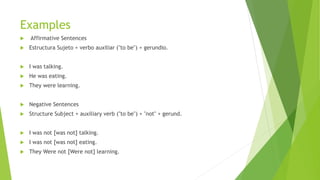 Examples
 Affirmative Sentences
 Estructura Sujeto + verbo auxiliar ("to be") + gerundio.
 I was talking.
 He was eating.
 They were learning.
 Negative Sentences
 Structure Subject + auxiliary verb ("to be") + "not" + gerund.
 I was not [was not] talking.
 I was not [was not] eating.
 They Were not [Were not] learning.
 