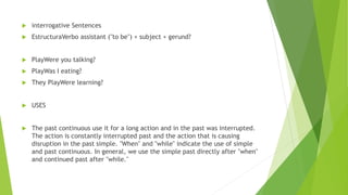  interrogative Sentences
 EstructuraVerbo assistant ("to be") + subject + gerund?
 PlayWere you talking?
 PlayWas I eating?
 They PlayWere learning?
 USES
 The past continuous use it for a long action and in the past was interrupted.
The action is constantly interrupted past and the action that is causing
disruption in the past simple. "When" and "while" indicate the use of simple
and past continuous. In general, we use the simple past directly after "when"
and continued past after "while."
 