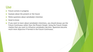 Use
 Future actions in progress
 Guesses about the present or the future
 Polite questions about somebody's intention
 Good to know
 If you want to learn about somebody's intentions, you should always use the
Future Continuous rather than the Present Simple. Using the Future Simple
implies that you want to influence somebody's decision. Questions become
much more objective if formed in the Future Continuous.
 