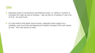 Use
 Expresses truths or permanence and habitual action, ie, habits or routines in
everyday life (I get up late on Sundays - I get up late on a Sunday or I eat a lot
of fruit - As much fruit).
 It is also used to talk about future events, especially those subject to a
schedule, such as arrivals and departures of public transport (The train leaves
at nine - The train leaves at nine).
 