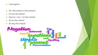  interrogative
 Do I like cheese? (I like cheese?)
 Do you like cheese?
 Does he / she / (it) like cheese?
 Do we like cheese?
 Do they like cheese?
 