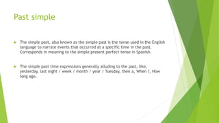 Past simple
 The simple past, also known as the simple past is the tense used in the English
language to narrate events that occurred at a specific time in the past.
Corresponds in meaning to the simple present perfect tense in Spanish.
 The simple past time expressions generally alluding to the past, like,
yesterday, last night / week / month / year / Tuesday, then a, When ?, How
long ago.
 
