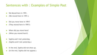 Sentences with : Examples of Simple Past
 We Moved here in 1991.
 (We moved here in 1991.)
 Did you move here in 1991?
 (They moved here in 1991?)
 When did you move here?
 (When you moved here?)
 Sophia and I met yesterday.
 (Sophia and I met yesterday.)
 In the end, Sophia did not show up.
 (In the end, Sophia did not appear.)
 