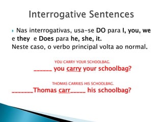 Nas interrogativas, usa-se DO para I, you, weetheye Does parahe, she, it. Neste caso, o verbo principal volta ao normal.YOU CARRY YOUR SCHOOLBAG.______ you carry your schoolbag?   THOMAS CARRIES HIS SCHOOLBAG._______Thomas carr_____ his schoolbag? InterrogativeSentences