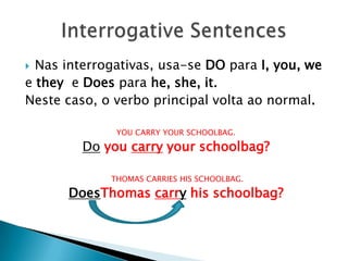 Nas interrogativas, usa-se DO para I, you, weetheye Does parahe, she, it. Neste caso, o verbo principal volta ao normal.YOU CARRY YOUR SCHOOLBAG.Do you carry your schoolbag?    THOMAS CARRIES HIS SCHOOLBAG.DoesThomascarry his schoolbag? InterrogativeSentences
