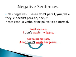 Nas negativas, usa-se don’tpara I, you, weetheye doesn’tparahe, she, it. Neste caso, o verbo principal volta ao normal.I wash my jeans.I don’twash my jeans.                      Ana washes her jeans.Anadoesn’twash her jeans. NegativeSentences