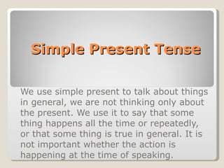 Simple Present Tense We use simple present to talk about things in general, we are not thinking only about the present. We use it to say that some thing happens all the time or repeatedly, or that some thing is true in general. It is not important whether the action is happening at the time of speaking. 