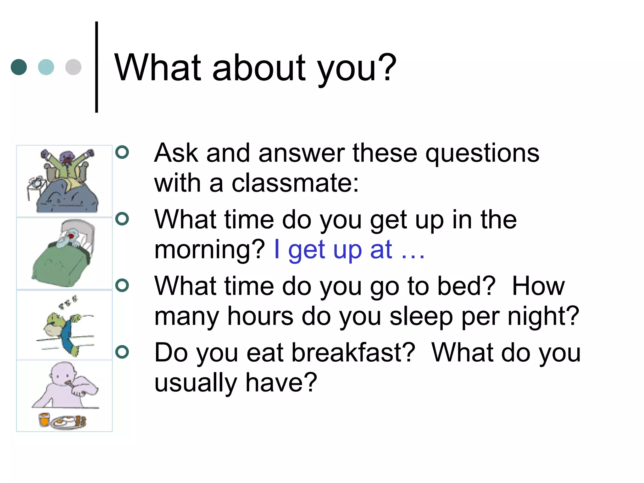 What about you? Ask and answer these questions with a classmate: What time do you get up in the morning?  I get up at … What time do you go to bed?  How many hours do you sleep per night? Do you eat breakfast?  What do you usually have? 