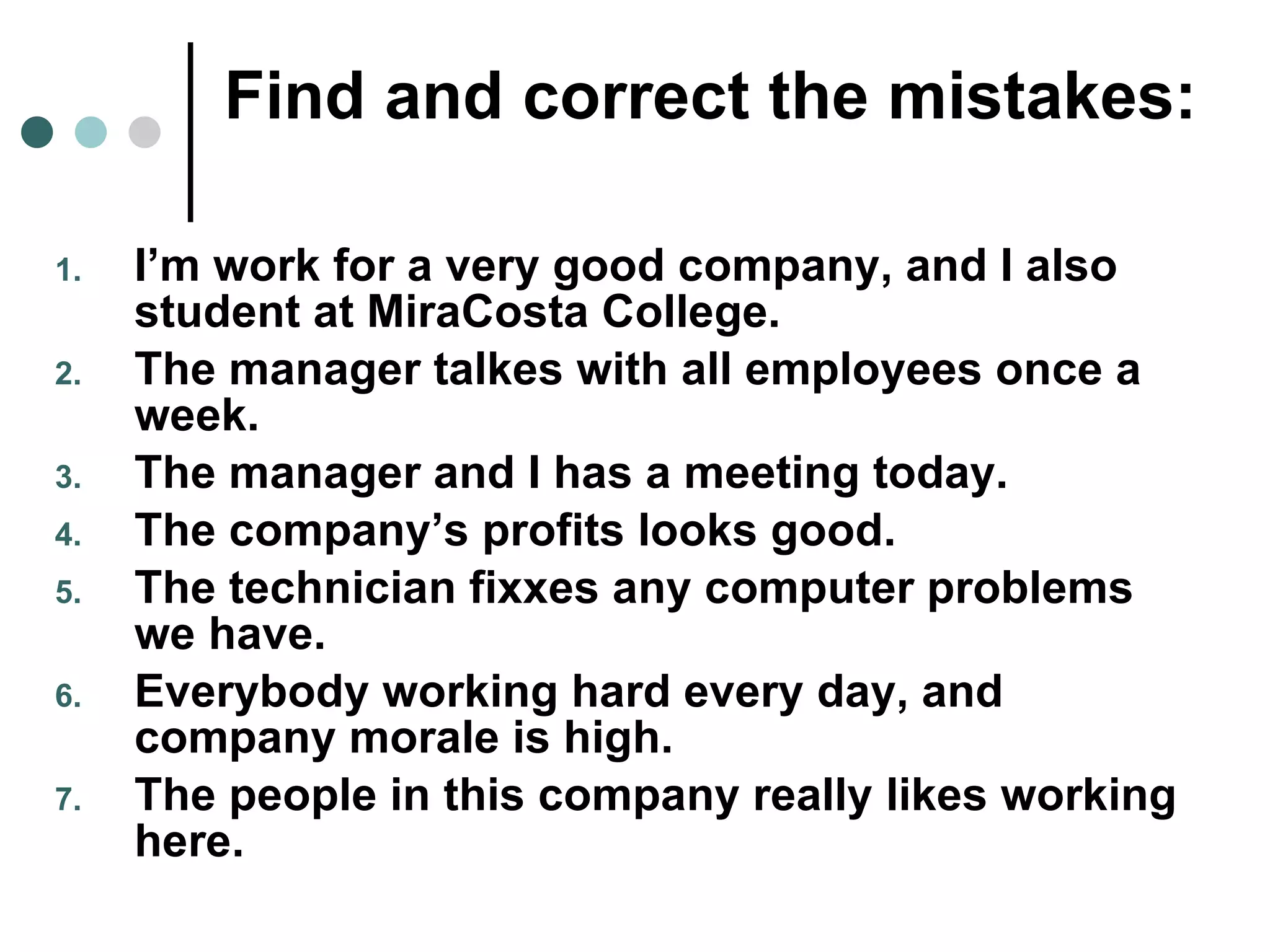 Find and correct the mistakes: I’m work for a very good company, and I also student at MiraCosta College. The manager talkes with all employees once a week. The manager and I has a meeting today. The company’s profits looks good. The technician fixxes any computer problems we have. Everybody working hard every day, and company morale is high. The people in this company really likes working here. 