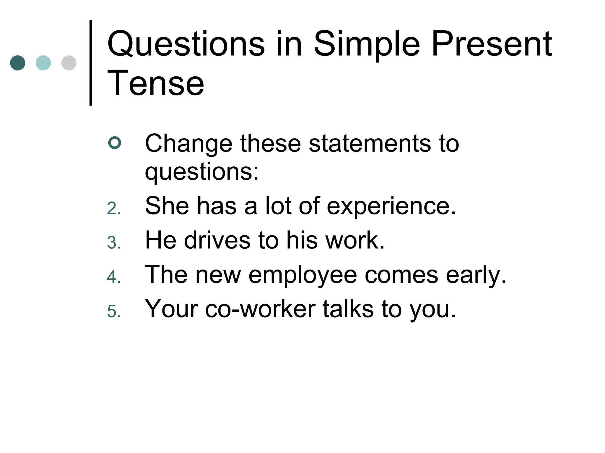 Questions in Simple Present Tense Change these statements to questions: She has a lot of experience. He drives to his work. The new employee comes early. Your co-worker talks to you. 