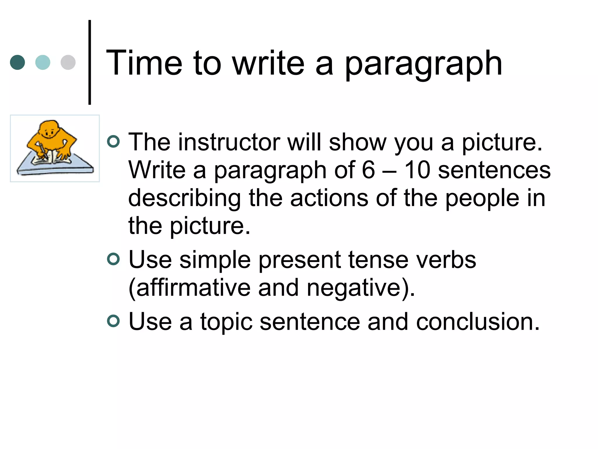 Time to write a paragraph The instructor will show you a picture.  Write a paragraph of 6 – 10 sentences describing the actions of the people in the picture.  Use simple present tense verbs (affirmative and negative). Use a topic sentence and conclusion. 