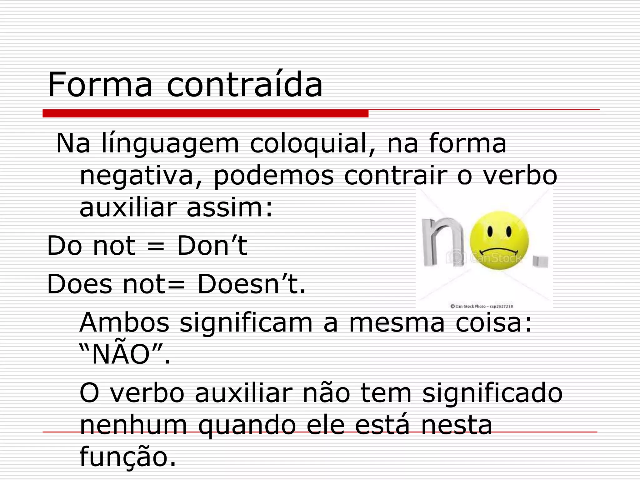 Forma contraída
Na línguagem coloquial, na forma
  negativa, podemos contrair o verbo
  auxiliar assim:
Do not = Don’t
Does not= Doesn’t.
  Ambos significam a mesma coisa:
  “NÃO”.
  O verbo auxiliar não tem significado
  nenhum quando ele está nesta
  função.
 