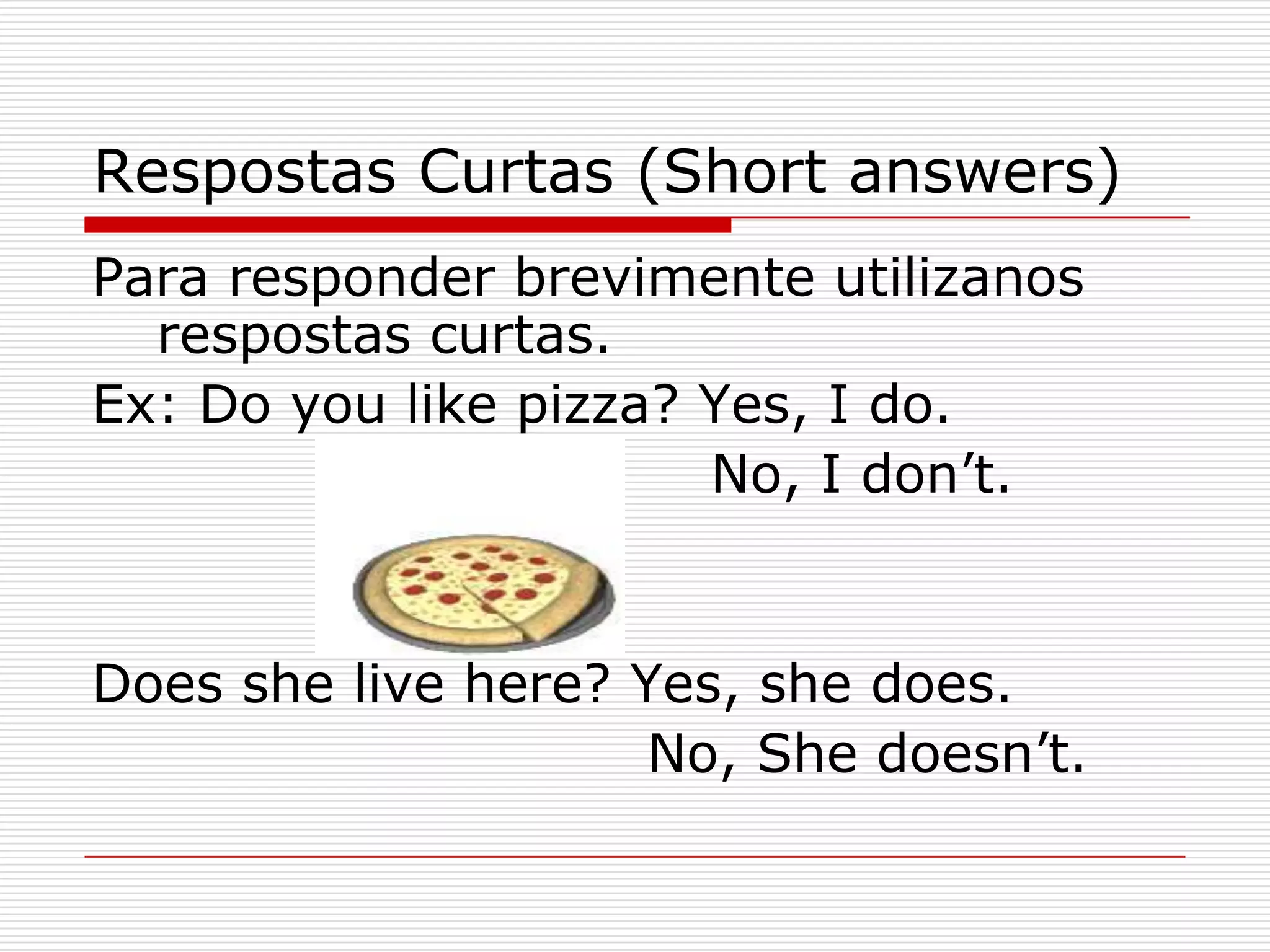 Respostas Curtas (Short answers)
Para responder brevimente utilizanos
  respostas curtas.
Ex: Do you like pizza? Yes, I do.
                       No, I don’t.


Does she live here? Yes, she does.
                     No, She doesn’t.
 