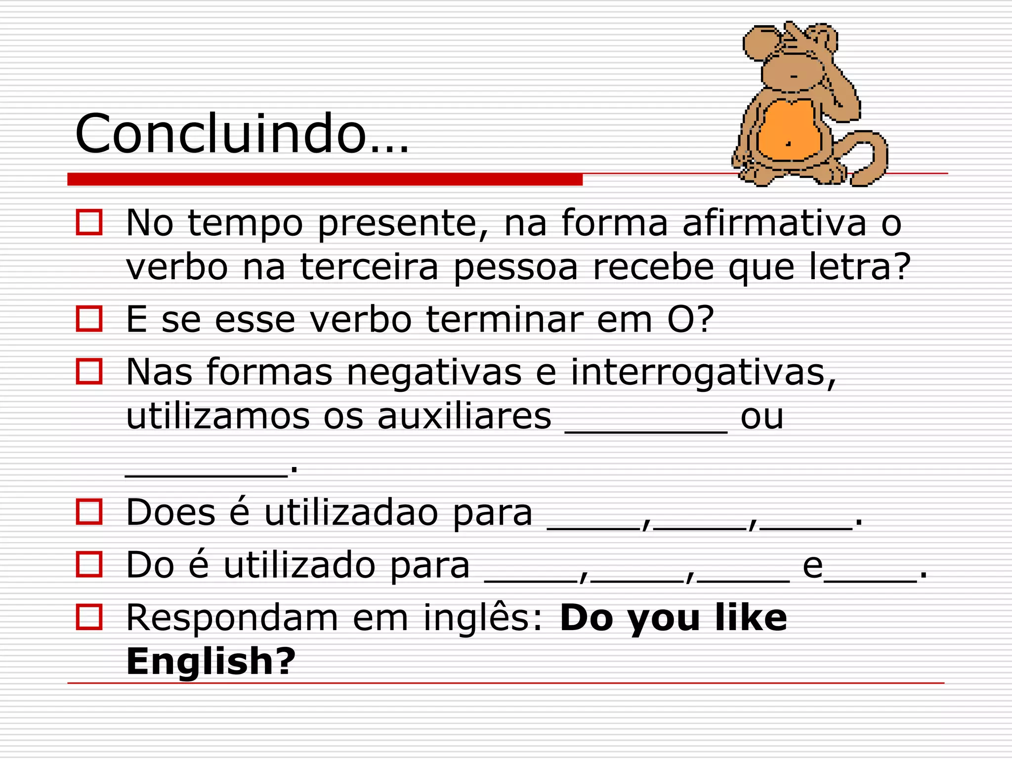 Concluindo…
 No tempo presente, na forma afirmativa o
  verbo na terceira pessoa recebe que letra?
 E se esse verbo terminar em O?
 Nas formas negativas e interrogativas,
  utilizamos os auxiliares _______ ou
  _______.
 Does é utilizadao para ____,____,____.
 Do é utilizado para ____,____,____ e____.
 Respondam em inglês: Do you like
  English?
 