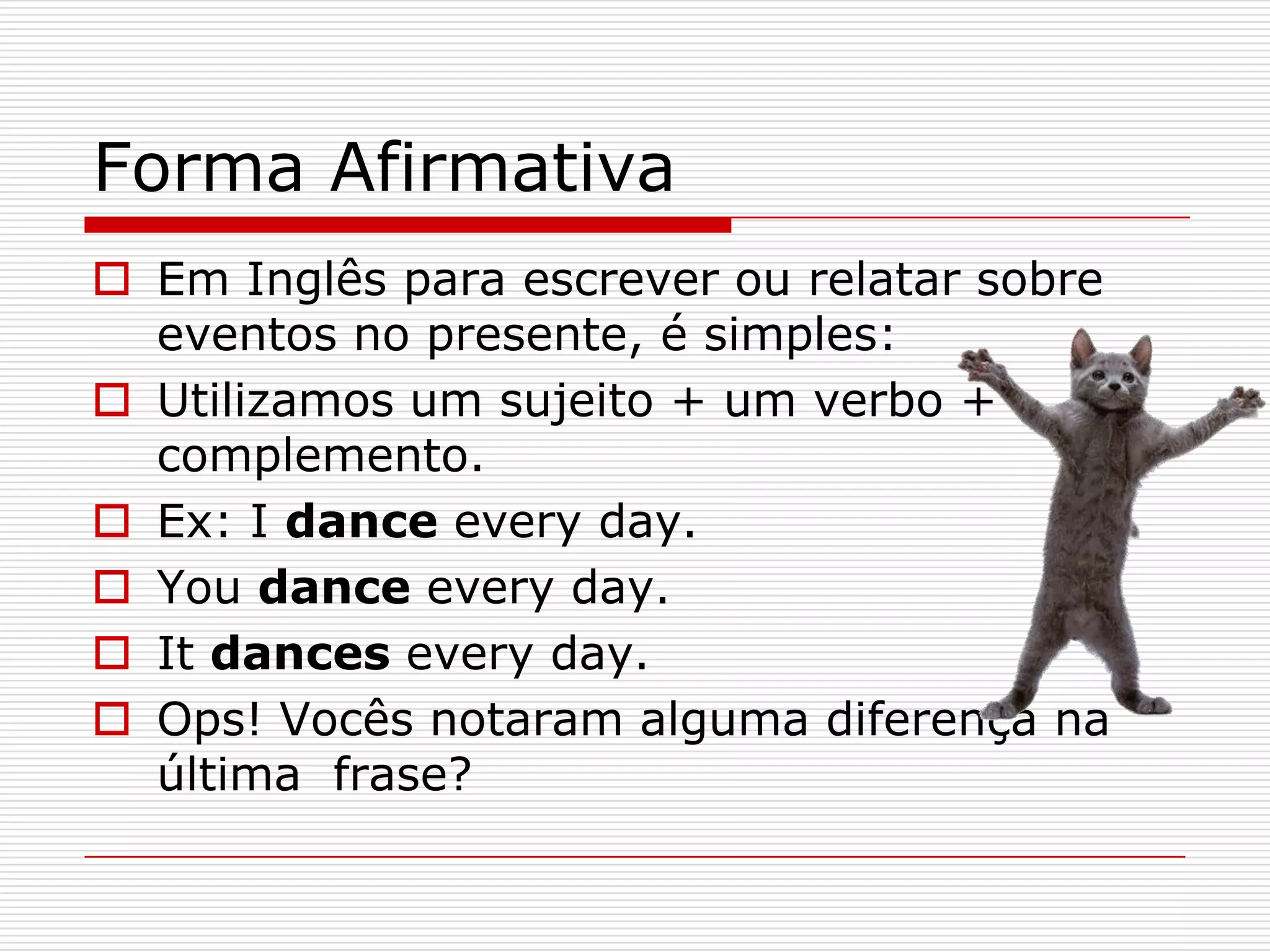 Forma Afirmativa
 Em Inglês para escrever ou relatar sobre
  eventos no presente, é simples:
 Utilizamos um sujeito + um verbo +
  complemento.
 Ex: I dance every day.
 You dance every day.
 It dances every day.
 Ops! Vocês notaram alguma diferença na
  última frase?
 