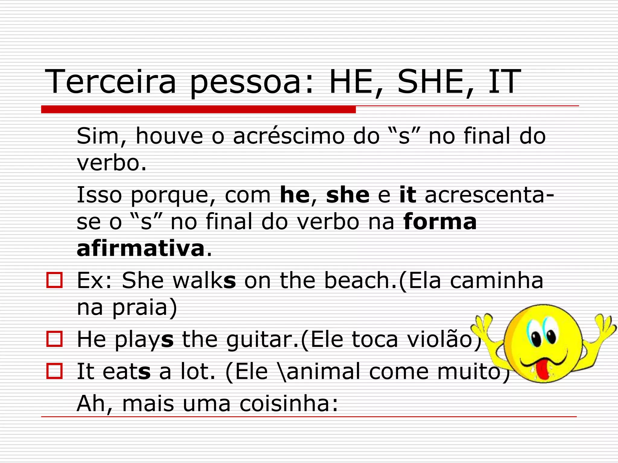 Terceira pessoa: HE, SHE, IT
  Sim, houve o acréscimo do “s” no final do
  verbo.
  Isso porque, com he, she e it acrescenta-
  se o “s” no final do verbo na forma
  afirmativa.
 Ex: She walks on the beach.(Ela caminha
  na praia)
 He plays the guitar.(Ele toca violão)
 It eats a lot. (Ele animal come muito)
  Ah, mais uma coisinha:
 