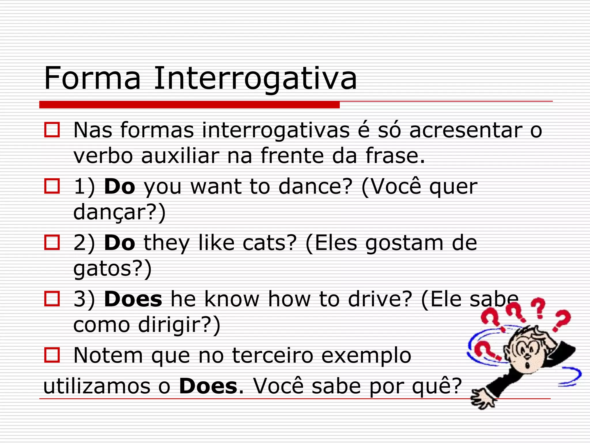 Forma Interrogativa
 Nas formas interrogativas é só acresentar o
   verbo auxiliar na frente da frase.
 1) Do you want to dance? (Você quer
   dançar?)
 2) Do they like cats? (Eles gostam de
   gatos?)
 3) Does he know how to drive? (Ele sabe
   como dirigir?)
 Notem que no terceiro exemplo
utilizamos o Does. Você sabe por quê?
 