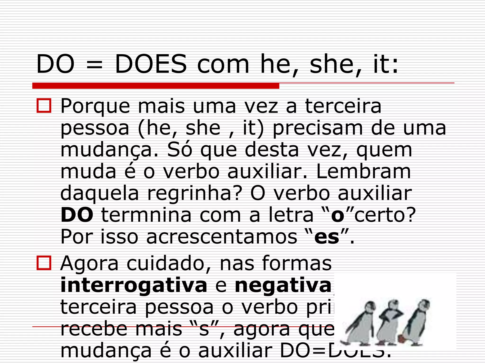 DO = DOES com he, she, it:
 Porque mais uma vez a terceira
  pessoa (he, she , it) precisam de uma
  mudança. Só que desta vez, quem
  muda é o verbo auxiliar. Lembram
  daquela regrinha? O verbo auxiliar
  DO termnina com a letra “o”certo?
  Por isso acrescentamos “es”.
 Agora cuidado, nas formas
  interrogativa e negativa, na
  terceira pessoa o verbo principal não
  recebe mais “s”, agora quem sofre a
  mudança é o auxiliar DO=DOES.
 