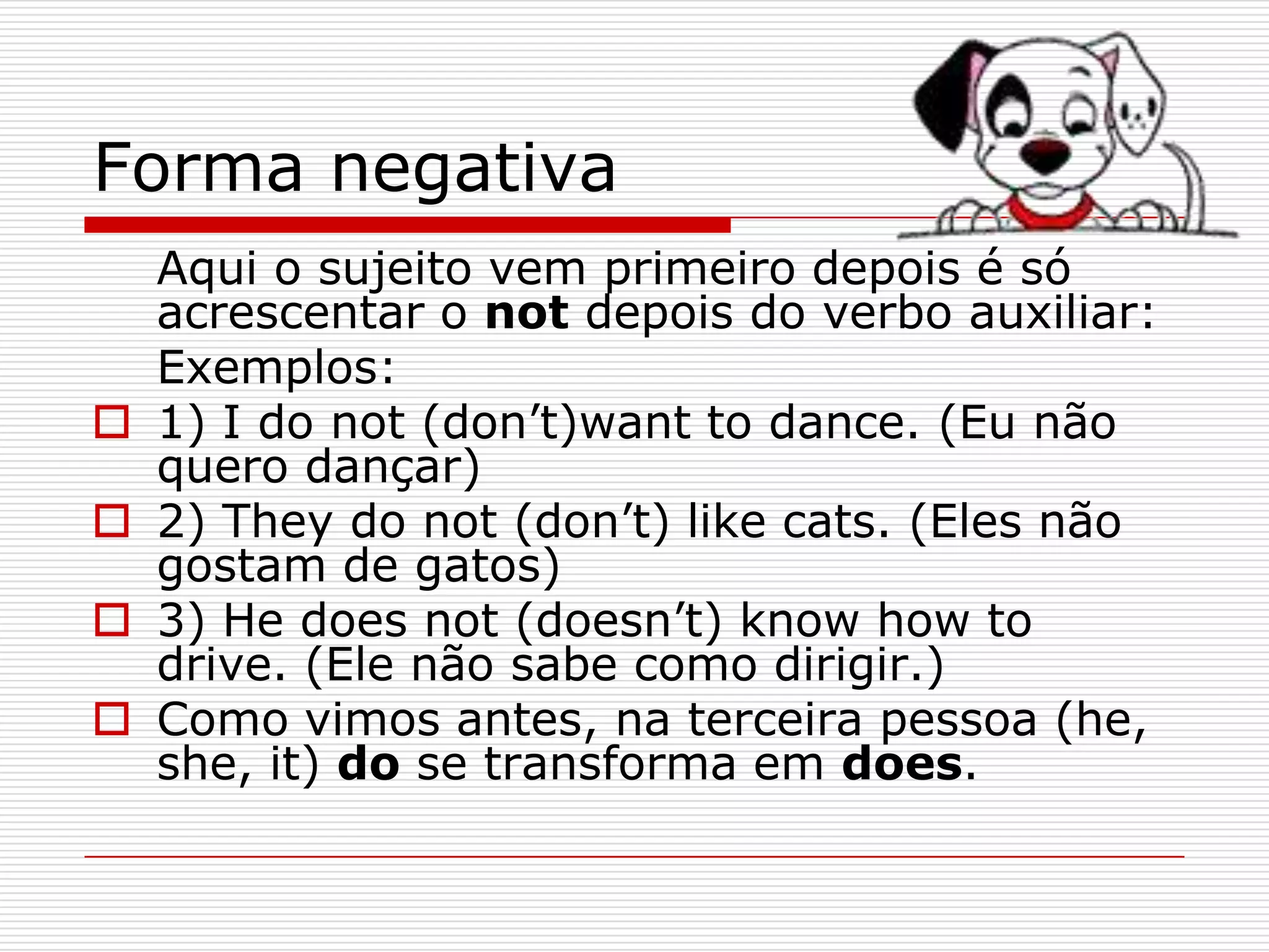 Forma negativa
    Aqui o sujeito vem primeiro depois é só
    acrescentar o not depois do verbo auxiliar:
    Exemplos:
   1) I do not (don’t)want to dance. (Eu não
    quero dançar)
   2) They do not (don’t) like cats. (Eles não
    gostam de gatos)
   3) He does not (doesn’t) know how to
    drive. (Ele não sabe como dirigir.)
   Como vimos antes, na terceira pessoa (he,
    she, it) do se transforma em does.
 