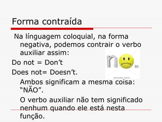 Forma contraída
Na línguagem coloquial, na forma
  negativa, podemos contrair o verbo
  auxiliar assim:
Do not = Don’t
Does not= Doesn’t.
  Ambos significam a mesma coisa:
  “NÃO”.
  O verbo auxiliar não tem significado
  nenhum quando ele está nesta
  função.
 