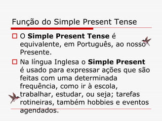 Função do Simple Present Tense
 O Simple Present Tense é
  equivalente, em Português, ao nosso
  Presente.
 Na língua Inglesa o Simple Present
  é usado para expressar ações que são
  feitas com uma determinada
  frequência, como ir à escola,
  trabalhar, estudar, ou seja; tarefas
  rotineiras, também hobbies e eventos
  agendados.
 